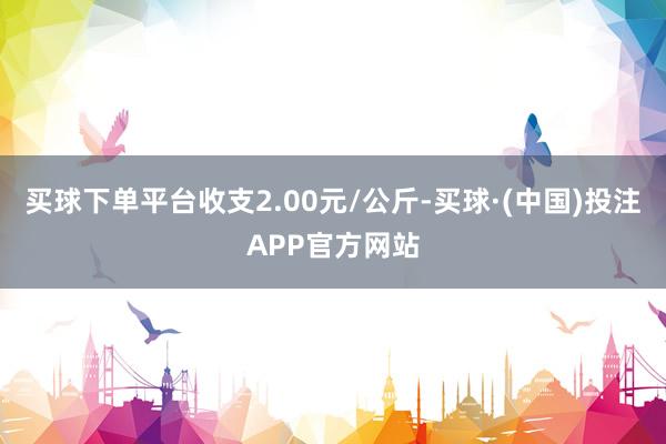 买球下单平台收支2.00元/公斤-买球·(中国)投注APP官方网站