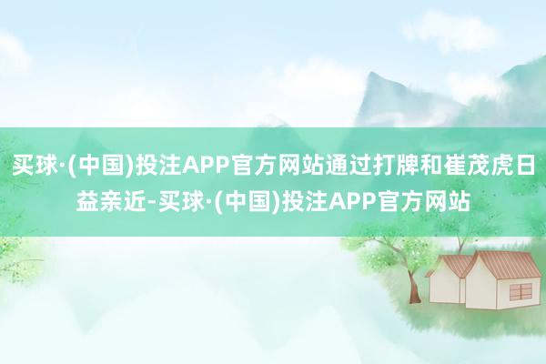 买球·(中国)投注APP官方网站通过打牌和崔茂虎日益亲近-买球·(中国)投注APP官方网站