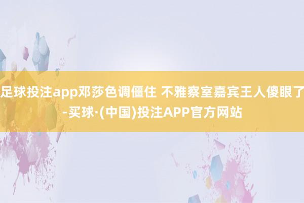足球投注app邓莎色调僵住 不雅察室嘉宾王人傻眼了-买球·(中国)投注APP官方网站