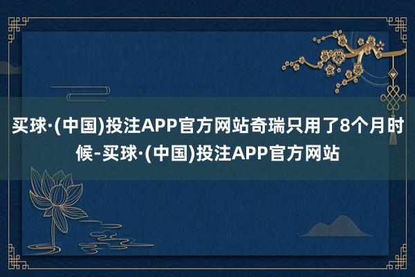 买球·(中国)投注APP官方网站奇瑞只用了8个月时候-买球·(中国)投注APP官方网站