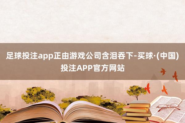 足球投注app正由游戏公司含泪吞下-买球·(中国)投注APP官方网站