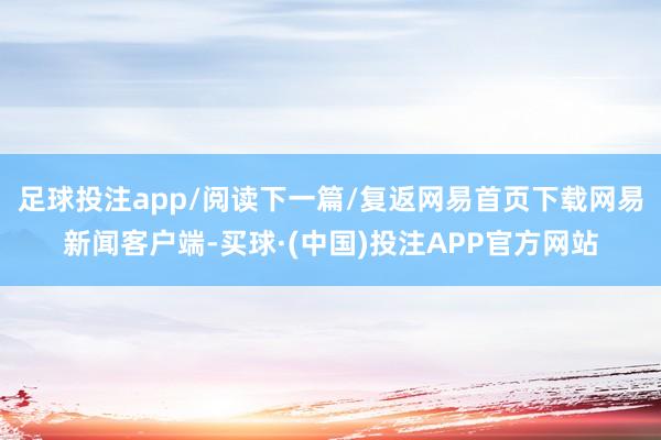 足球投注app/阅读下一篇/复返网易首页下载网易新闻客户端-买球·(中国)投注APP官方网站