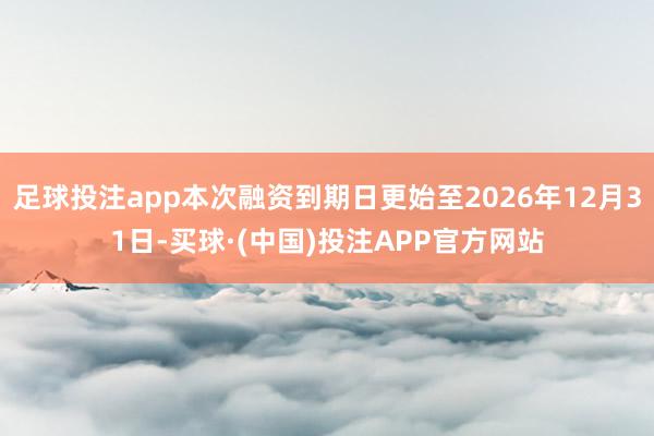 足球投注app本次融资到期日更始至2026年12月31日-买球·(中国)投注APP官方网站