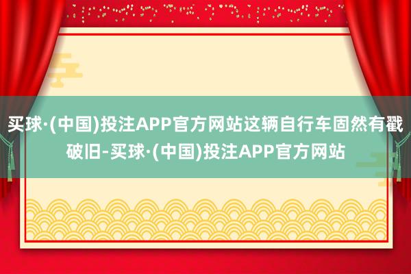 买球·(中国)投注APP官方网站这辆自行车固然有戳破旧-买球·(中国)投注APP官方网站