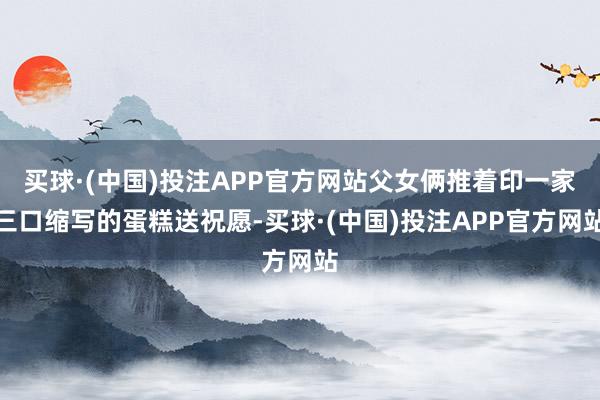 买球·(中国)投注APP官方网站父女俩推着印一家三口缩写的蛋糕送祝愿-买球·(中国)投注APP官方网站