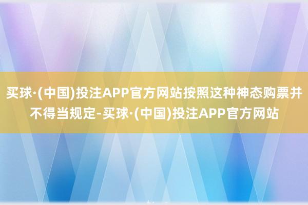 买球·(中国)投注APP官方网站按照这种神态购票并不得当规定-买球·(中国)投注APP官方网站