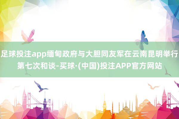 足球投注app缅甸政府与大胆同友军在云南昆明举行第七次和谈-买球·(中国)投注APP官方网站