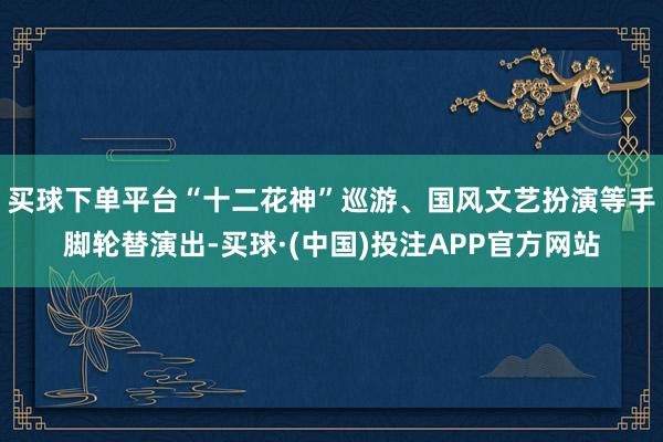 买球下单平台“十二花神”巡游、国风文艺扮演等手脚轮替演出-买球·(中国)投注APP官方网站