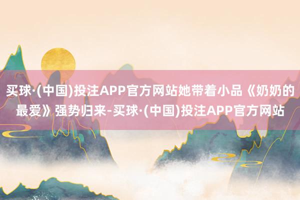 买球·(中国)投注APP官方网站她带着小品《奶奶的最爱》强势归来-买球·(中国)投注APP官方网站