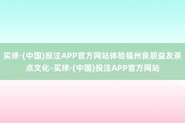 买球·(中国)投注APP官方网站体验福州良朋益友茶点文化-买球·(中国)投注APP官方网站