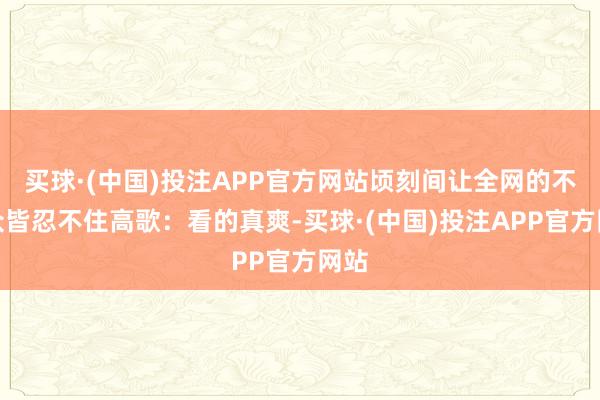 买球·(中国)投注APP官方网站顷刻间让全网的不雅众皆忍不住高歌：看的真爽-买球·(中国)投注APP官方网站