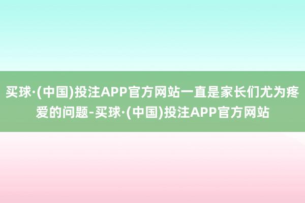 买球·(中国)投注APP官方网站一直是家长们尤为疼爱的问题-买球·(中国)投注APP官方网站
