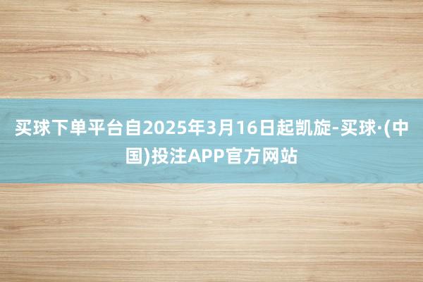 买球下单平台自2025年3月16日起凯旋-买球·(中国)投注APP官方网站
