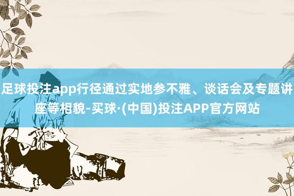 足球投注app行径通过实地参不雅、谈话会及专题讲座等相貌-买球·(中国)投注APP官方网站