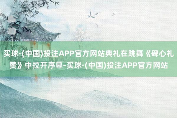 买球·(中国)投注APP官方网站典礼在跳舞《碑心礼赞》中拉开序幕-买球·(中国)投注APP官方网站