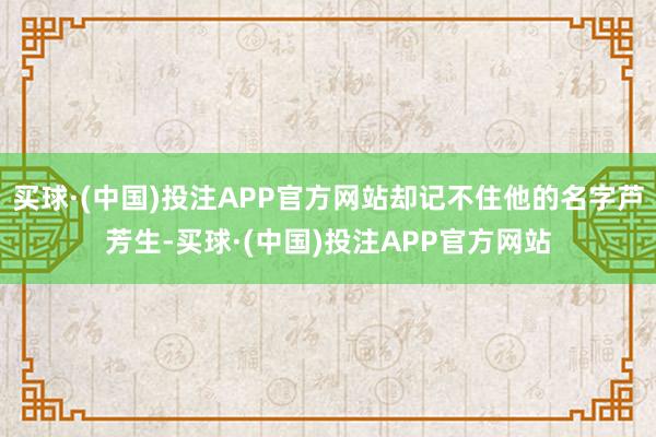 买球·(中国)投注APP官方网站却记不住他的名字芦芳生-买球·(中国)投注APP官方网站